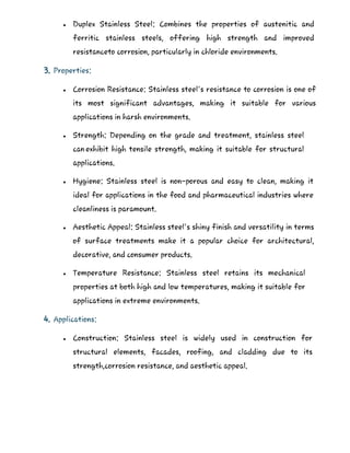  Duplex Stainless Steel: Combines the properties of austenitic and
ferritic stainless steels, offering high strength and improved
resistanceto corrosion, particularly in chloride environments.
3. Properties:
 Corrosion Resistance: Stainless steel's resistance to corrosion is one of
its most significant advantages, making it suitable for various
applications in harsh environments.
 Strength: Depending on the grade and treatment, stainless steel
canexhibit high tensile strength, making it suitable for structural
applications.
 Hygiene: Stainless steel is non-porous and easy to clean, making it
ideal for applications in the food and pharmaceutical industries where
cleanliness is paramount.
 Aesthetic Appeal: Stainless steel's shiny finish and versatility in terms
of surface treatments make it a popular choice for architectural,
decorative, and consumer products.
 Temperature Resistance: Stainless steel retains its mechanical
properties at both high and low temperatures, making it suitable for
applications in extreme environments.
4. Applications:
 Construction: Stainless steel is widely used in construction for
structural elements, facades, roofing, and cladding due to its
strength,corrosion resistance, and aesthetic appeal.
 