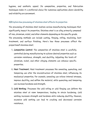hygiene, and aesthetic appeal. Its composition, properties, and fabrication
techniques make it a preferred choice for numerous applications where durability
and reliability are paramount.
2.8 Explain how processing of stainless steel affects its properties
The processing of stainless steel involves various manufacturing techniques that
significantly impact its properties. Stainless steel is an alloy primarily composed
of iron, chromium, nickel, and other elements depending on the specific grade.
The processing methods can include casting, forging, rolling, machining, heat
treatment, and surface finishing. Here's how these processes affect the
propertiesof stainless steel:
1. Composition Control: The composition of stainless steel is carefully
controlled during manufacturing to achieve desired properties such as
corrosion resistance, strength, and ductility. Adjusting the levels of
chromium, nickel, and other alloying elements can enhance specific
properties.
2. Heat Treatment: Heat treatment processes like annealing, quenching, and
tempering can alter the microstructure of stainless steel, influencing its
mechanical properties. For example, annealing can relieve internal stresses,
improve ductility, and soften the material, while quenching and tempering
can increase hardness and strength.
3. Cold Working: Processes like cold rolling or cold forging can deform the
stainless steel at room temperature, leading to strain hardening. Cold
working increases strength and hardness while reducing ductility. However,
excessive cold working can lead to cracking and decreased corrosion
resistance.
 