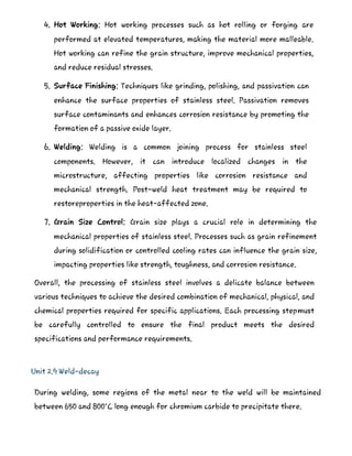 4. Hot Working: Hot working processes such as hot rolling or forging are
performed at elevated temperatures, making the material more malleable.
Hot working can refine the grain structure, improve mechanical properties,
and reduce residual stresses.
5. Surface Finishing: Techniques like grinding, polishing, and passivation can
enhance the surface properties of stainless steel. Passivation removes
surface contaminants and enhances corrosion resistance by promoting the
formation of a passive oxide layer.
6. Welding: Welding is a common joining process for stainless steel
components. However, it can introduce localized changes in the
microstructure, affecting properties like corrosion resistance and
mechanical strength. Post-weld heat treatment may be required to
restoreproperties in the heat-affected zone.
7. Grain Size Control: Grain size plays a crucial role in determining the
mechanical properties of stainless steel. Processes such as grain refinement
during solidification or controlled cooling rates can influence the grain size,
impacting properties like strength, toughness, and corrosion resistance.
Overall, the processing of stainless steel involves a delicate balance between
various techniques to achieve the desired combination of mechanical, physical, and
chemical properties required for specific applications. Each processing stepmust
be carefully controlled to ensure the final product meets the desired
specifications and performance requirements.
Unit 2.9 Weld-decay
During welding, some regions of the metal near to the weld will be maintained
between 650 and 800°C long enough for chromium carbide to precipitate there.
 