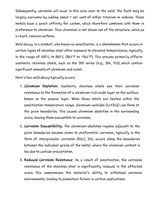 Subsequently, corrosion will occur in this area near to the weld. The fault may be
largely overcome by adding about 1 per cent of either titanium or niobium. These
metals have a great affinity for carbon, which therefore combines with them in
preference to chromium. Thus chromium is not drawn out of the structure, which,as
a result, remains uniform.
Weld decay, in a nutshell, also known as sensitization, is a phenomenon that occurs in
certain types of stainless steel after exposure to elevated temperatures, typically
in the range of 450°C to 850°C (842°F to 1562°F). This process primarily affects
austenitic stainless steels, such as the 300 series (e.g., 304, 316), which contain
significant amounts of chromium and nickel.
Here's how weld decay typically occurs:
1. Chromium Depletion: Austenitic stainless steels owe their corrosion
resistance to the formation of a chromium-rich oxide layer on the surface,
known as the passive layer. When these steels are heated within the
sensitization temperature range, chromium carbides (Cr23C6) can form at
the grain boundaries. This causes chromium depletion in the surrounding
areas, leaving them susceptible to corrosion.
2. Corrosion Susceptibility: The chromium-depleted regions adjacent to the
grain boundaries become prone to preferential corrosion, typically in the
form of intergranular corrosion (IGC). IGC occurs along the boundaries
between the individual grains of the metal, where the chromium content is
low due to carbide precipitation.
3. Reduced Corrosion Resistance: As a result of sensitization, the corrosion
resistance of the stainless steel is significantly reduced in the affected
areas. This compromises the material's ability to withstand corrosive
environments, leading to premature failure in certain applications.
 