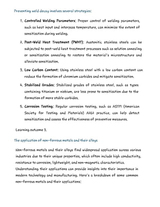 Preventing weld decay involves several strategies:
1. Controlled Welding Parameters: Proper control of welding parameters,
such as heat input and interpass temperature, can minimize the extent of
sensitization during welding.
2. Post-Weld Heat Treatment (PWHT): Austenitic stainless steels can be
subjected to post-weld heat treatment processes such as solution annealing
or sensitization annealing to restore the material's microstructure and
alleviate sensitization.
3. Low Carbon Content: Using stainless steel with a low carbon content can
reduce the formation of chromium carbides and mitigate sensitization.
4. Stabilized Grades: Stabilized grades of stainless steel, such as types
containing titanium or niobium, are less prone to sensitization due to the
formation of more stable carbides.
5. Corrosion Testing: Regular corrosion testing, such as ASTM (American
Society for Testing and Materials) A262 practice, can help detect
sensitization and assess the effectiveness of preventive measures.
Learning outcome 3.
The application of non-ferrous metals and their alloys
Non-ferrous metals and their alloys find widespread application across various
industries due to their unique properties, which often include high conductivity,
resistance to corrosion, lightweight, and non-magnetic characteristics.
Understanding their applications can provide insights into their importance in
modern technology and manufacturing. Here's a breakdown of some common
non-ferrous metals and their applications:
 