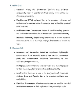 1. Copper (Cu):
 Electrical Wiring and Electronics: Copper's high electrical
conductivity makes it ideal for electrical wiring, power cables, and
electronic components.
 Plumbing and HVAC systems: Due to its corrosion resistance and
antimicrobial properties, copper is commonly used in plumbing pipesand
HVAC systems.
 Architecture and Construction: Copper is used in roofing, gutters,
and architectural elements due to its aesthetic appeal and durability.
 Industrial Machinery: Copper alloys are utilized in various industrial
machinery parts due to their high strength and resistance towear and
tear.
2. Aluminum (Al):
 Aerospace and Automotive Industries: Aluminum's lightweight
nature makes it an essential material for aircraft, automotive
parts, and transportation structures, contributing to fuel
efficiency and performance.
 Packaging: Aluminum foil and cans are widely used in packagingdue
to their lightweight, barrier properties, and recyclability.
 Construction: Aluminum is used in the construction of structures,
windows, doors, and façades due to its corrosion resistance and
malleability.
 Electrical Transmission: Aluminum conductors are used in electrical
transmission lines due to their high conductivity-to-weight ratio.
 