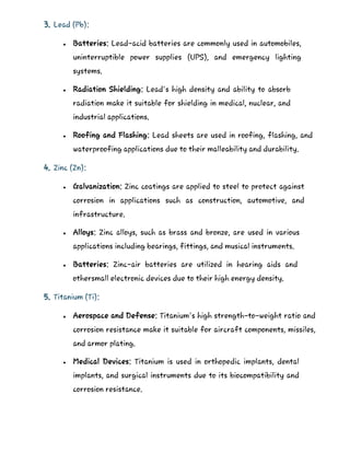 3. Lead (Pb):
 Batteries: Lead-acid batteries are commonly used in automobiles,
uninterruptible power supplies (UPS), and emergency lighting
systems.
 Radiation Shielding: Lead's high density and ability to absorb
radiation make it suitable for shielding in medical, nuclear, and
industrial applications.
 Roofing and Flashing: Lead sheets are used in roofing, flashing, and
waterproofing applications due to their malleability and durability.
4. Zinc (Zn):
 Galvanization: Zinc coatings are applied to steel to protect against
corrosion in applications such as construction, automotive, and
infrastructure.
 Alloys: Zinc alloys, such as brass and bronze, are used in various
applications including bearings, fittings, and musical instruments.
 Batteries: Zinc-air batteries are utilized in hearing aids and
othersmall electronic devices due to their high energy density.
5. Titanium (Ti):
 Aerospace and Defense: Titanium's high strength-to-weight ratio and
corrosion resistance make it suitable for aircraft components, missiles,
and armor plating.
 Medical Devices: Titanium is used in orthopedic implants, dental
implants, and surgical instruments due to its biocompatibility and
corrosion resistance.
 