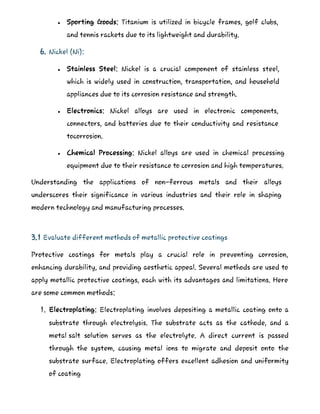 Sporting Goods: Titanium is utilized in bicycle frames, golf clubs,
and tennis rackets due to its lightweight and durability.
6. Nickel (Ni):
 Stainless Steel: Nickel is a crucial component of stainless steel,
which is widely used in construction, transportation, and household
appliances due to its corrosion resistance and strength.
 Electronics: Nickel alloys are used in electronic components,
connectors, and batteries due to their conductivity and resistance
tocorrosion.
 Chemical Processing: Nickel alloys are used in chemical processing
equipment due to their resistance to corrosion and high temperatures.
Understanding the applications of non-ferrous metals and their alloys
underscores their significance in various industries and their role in shaping
modern technology and manufacturing processes.
3.1 Evaluate different methods of metallic protective coatings
Protective coatings for metals play a crucial role in preventing corrosion,
enhancing durability, and providing aesthetic appeal. Several methods are used to
apply metallic protective coatings, each with its advantages and limitations. Here
are some common methods:
1. Electroplating: Electroplating involves depositing a metallic coating onto a
substrate through electrolysis. The substrate acts as the cathode, and a
metal salt solution serves as the electrolyte. A direct current is passed
through the system, causing metal ions to migrate and deposit onto the
substrate surface. Electroplating offers excellent adhesion and uniformity
of coating
 
