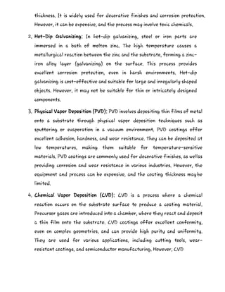 thickness. It is widely used for decorative finishes and corrosion protection.
However, it can be expensive, and the process may involve toxic chemicals.
2. Hot-Dip Galvanizing: In hot-dip galvanizing, steel or iron parts are
immersed in a bath of molten zinc. The high temperature causes a
metallurgical reaction between the zinc and the substrate, forming a zinc-
iron alloy layer (galvanizing) on the surface. This process provides
excellent corrosion protection, even in harsh environments. Hot-dip
galvanizing is cost-effective and suitable for large and irregularly shaped
objects. However, it may not be suitable for thin or intricately designed
components.
3. Physical Vapor Deposition (PVD): PVD involves depositing thin films of metal
onto a substrate through physical vapor deposition techniques such as
sputtering or evaporation in a vacuum environment. PVD coatings offer
excellent adhesion, hardness, and wear resistance. They can be deposited at
low temperatures, making them suitable for temperature-sensitive
materials. PVD coatings are commonly used for decorative finishes, as wellas
providing corrosion and wear resistance in various industries. However, the
equipment and process can be expensive, and the coating thickness maybe
limited.
4. Chemical Vapor Deposition (CVD): CVD is a process where a chemical
reaction occurs on the substrate surface to produce a coating material.
Precursor gases are introduced into a chamber, where they react and deposit
a thin film onto the substrate. CVD coatings offer excellent conformity,
even on complex geometries, and can provide high purity and uniformity.
They are used for various applications, including cutting tools, wear-
resistant coatings, and semiconductor manufacturing. However, CVD
 