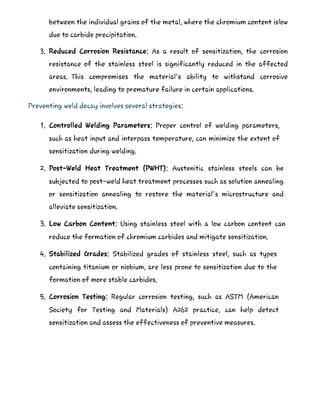between the individual grains of the metal, where the chromium content islow
due to carbide precipitation.
3. Reduced Corrosion Resistance: As a result of sensitization, the corrosion
resistance of the stainless steel is significantly reduced in the affected
areas. This compromises the material's ability to withstand corrosive
environments, leading to premature failure in certain applications.
Preventing weld decay involves several strategies:
1. Controlled Welding Parameters: Proper control of welding parameters,
such as heat input and interpass temperature, can minimize the extent of
sensitization during welding.
2. Post-Weld Heat Treatment (PWHT): Austenitic stainless steels can be
subjected to post-weld heat treatment processes such as solution annealing
or sensitization annealing to restore the material's microstructure and
alleviate sensitization.
3. Low Carbon Content: Using stainless steel with a low carbon content can
reduce the formation of chromium carbides and mitigate sensitization.
4. Stabilized Grades: Stabilized grades of stainless steel, such as types
containing titanium or niobium, are less prone to sensitization due to the
formation of more stable carbides.
5. Corrosion Testing: Regular corrosion testing, such as ASTM (American
Society for Testing and Materials) A262 practice, can help detect
sensitization and assess the effectiveness of preventive measures.
 