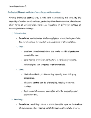 Learning outcome 3.
Evaluate different methods of metallic protective coatings
Metallic protective coatings play a vital role in preserving the integrity and
longevity of various metal surfaces, protecting them from corrosion, abrasion,and
other forms of deterioration. Here's an evaluation of different methods of
metallic protective coatings:
1. Galvanization:
 Description: Galvanization involves applying a protective layer of zinc
to a metal surface through hot-dip galvanizing or electroplating.
 Pros:
 Excellent corrosion resistance due to the sacrificial protection
provided by zinc.
 Long-lasting protection, particularly in harsh environments.
 Relatively low cost compared to other methods.
 Cons:
 Limited aesthetics, as the coating typically has a dull gray
appearance.
 Thickness control can be challenging, leading to uneven
coatings.
 Environmental concerns associated with the production and
disposal of zinc.
2. Anodizing:
 Description: Anodizing creates a protective oxide layer on the surface
of aluminum or other reactive metals through an electrolytic process.
 