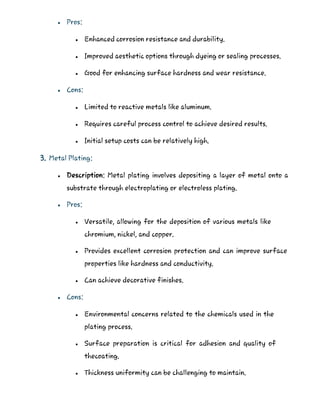  Pros:
 Enhanced corrosion resistance and durability.
 Improved aesthetic options through dyeing or sealing processes.
 Good for enhancing surface hardness and wear resistance.
 Cons:
 Limited to reactive metals like aluminum.
 Requires careful process control to achieve desired results.
 Initial setup costs can be relatively high.
3. Metal Plating:
 Description: Metal plating involves depositing a layer of metal onto a
substrate through electroplating or electroless plating.
 Pros:
 Versatile, allowing for the deposition of various metals like
chromium, nickel, and copper.
 Provides excellent corrosion protection and can improve surface
properties like hardness and conductivity.
 Can achieve decorative finishes.
 Cons:
 Environmental concerns related to the chemicals used in the
plating process.
 Surface preparation is critical for adhesion and quality of
thecoating.
 Thickness uniformity can be challenging to maintain.
 