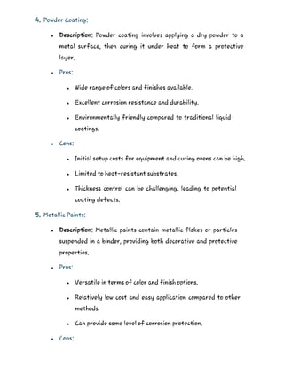 4. Powder Coating:
 Description: Powder coating involves applying a dry powder to a
metal surface, then curing it under heat to form a protective
layer.
 Pros:
 Wide range of colors and finishes available.
 Excellent corrosion resistance and durability.
 Environmentally friendly compared to traditional liquid
coatings.
 Cons:
 Initial setup costs for equipment and curing ovens can be high.
 Limited to heat-resistant substrates.
 Thickness control can be challenging, leading to potential
coating defects.
5. Metallic Paints:
 Description: Metallic paints contain metallic flakes or particles
suspended in a binder, providing both decorative and protective
properties.
 Pros:
 Versatile in terms of color and finish options.
 Relatively low cost and easy application compared to other
methods.
 Can provide some level of corrosion protection.
 Cons:
 