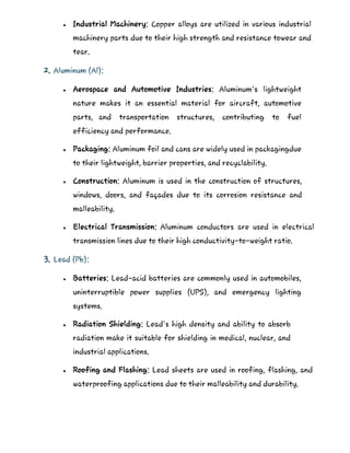  Industrial Machinery: Copper alloys are utilized in various industrial
machinery parts due to their high strength and resistance towear and
tear.
2. Aluminum (Al):
 Aerospace and Automotive Industries: Aluminum's lightweight
nature makes it an essential material for aircraft, automotive
parts, and transportation structures, contributing to fuel
efficiency and performance.
 Packaging: Aluminum foil and cans are widely used in packagingdue
to their lightweight, barrier properties, and recyclability.
 Construction: Aluminum is used in the construction of structures,
windows, doors, and façades due to its corrosion resistance and
malleability.
 Electrical Transmission: Aluminum conductors are used in electrical
transmission lines due to their high conductivity-to-weight ratio.
3. Lead (Pb):
 Batteries: Lead-acid batteries are commonly used in automobiles,
uninterruptible power supplies (UPS), and emergency lighting
systems.
 Radiation Shielding: Lead's high density and ability to absorb
radiation make it suitable for shielding in medical, nuclear, and
industrial applications.
 Roofing and Flashing: Lead sheets are used in roofing, flashing, and
waterproofing applications due to their malleability and durability.
 