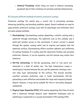  Chemical Processing: Nickel alloys are used in chemical processing
equipment due to their resistance to corrosion and high temperatures.
3.1 Evaluate different methods of metallic protective coatings
Protective coatings for metals play a crucial role in preventing corrosion,
enhancing durability, and providing aesthetic appeal. Several methods are used to
apply metallic protective coatings, each with its advantages and limitations. Here
are some common methods:
1. Electroplating: Electroplating involves depositing a metallic coating onto a
substrate through electrolysis. The substrate acts as the cathode, and a
metal salt solution serves as the electrolyte. A direct current is passed
through the system, causing metal ions to migrate and deposit onto the
substrate surface. Electroplating offers excellent adhesion and uniformity
of coating thickness. It is widely used for decorative finishes and corrosion
protection. However, it can be expensive, and the process may involve toxic
chemicals.
2. Hot-Dip Galvanizing: In hot-dip galvanizing, steel or iron parts are
immersed in a bath of molten zinc. The high temperature causes a
metallurgical reaction between the zinc and the substrate, forming a zinc-
iron alloy layer (galvanizing) on the surface. This process provides
excellent corrosion protection, even in harsh environments. Hot-dip
galvanizing is cost-effective and suitable for large and irregularly shaped
objects. However, it may not be suitable for thin or intricately designed
components.
3. Physical Vapor Deposition (PVD): PVD involves depositing thin films of metal
onto a substrate through physical vapor deposition techniques such as
sputtering or evaporation in a vacuum environment. PVD coatings offer
 