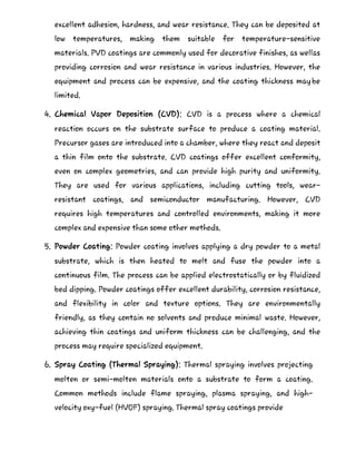 excellent adhesion, hardness, and wear resistance. They can be deposited at
low temperatures, making them suitable for temperature-sensitive
materials. PVD coatings are commonly used for decorative finishes, as wellas
providing corrosion and wear resistance in various industries. However, the
equipment and process can be expensive, and the coating thickness maybe
limited.
4. Chemical Vapor Deposition (CVD): CVD is a process where a chemical
reaction occurs on the substrate surface to produce a coating material.
Precursor gases are introduced into a chamber, where they react and deposit
a thin film onto the substrate. CVD coatings offer excellent conformity,
even on complex geometries, and can provide high purity and uniformity.
They are used for various applications, including cutting tools, wear-
resistant coatings, and semiconductor manufacturing. However, CVD
requires high temperatures and controlled environments, making it more
complex and expensive than some other methods.
5. Powder Coating: Powder coating involves applying a dry powder to a metal
substrate, which is then heated to melt and fuse the powder into a
continuous film. The process can be applied electrostatically or by fluidized
bed dipping. Powder coatings offer excellent durability, corrosion resistance,
and flexibility in color and texture options. They are environmentally
friendly, as they contain no solvents and produce minimal waste. However,
achieving thin coatings and uniform thickness can be challenging, and the
process may require specialized equipment.
6. Spray Coating (Thermal Spraying): Thermal spraying involves projecting
molten or semi-molten materials onto a substrate to form a coating.
Common methods include flame spraying, plasma spraying, and high-
velocity oxy-fuel (HVOF) spraying. Thermal spray coatings provide
 