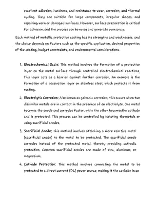excellent adhesion, hardness, and resistance to wear, corrosion, and thermal
cycling. They are suitable for large components, irregular shapes, and
repairing worn or damaged surfaces. However, surface preparation is critical
for adhesion, and the process can be noisy and generate overspray.
Each method of metallic protective coating has its strengths and weaknesses, and
the choice depends on factors such as the specific application, desired properties
of the coating, budget constraints, and environmental considerations.
1. Electrochemical Scale: This method involves the formation of a protective
layer on the metal surface through controlled electrochemical reactions.
This layer acts as a barrier against further corrosion. An example is the
formation of a passivation layer on stainless steel, which protects it from
rusting.
2. Electrolytic Corrosion: Also known as galvanic corrosion, this occurs when two
dissimilar metals are in contact in the presence of an electrolyte. One metal
becomes the anode and corrodes faster, while the other becomesthe cathode
and is protected. This process can be controlled by isolating the metals or
using sacrificial anodes.
3. Sacrificial Anode: This method involves attaching a more reactive metal
(sacrificial anode) to the metal to be protected. The sacrificial anode
corrodes instead of the protected metal, thereby providing cathodic
protection. Common sacrificial anodes are made of zinc, aluminum, or
magnesium.
4. Cathode Protection: This method involves connecting the metal to be
protected to a direct current (DC) power source, making it the cathode in an
 