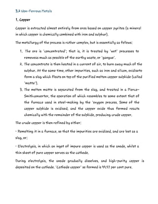 3.2 Non-Ferrous Metals
1. Copper
Copper is extracted almost entirely from ores based on copper pyrites (a mineral
in which copper is chemically combined with iron and sulphur).
The metallurgy of the process is rather complex, but is essentially as follows:
1. The ore is 'concentrated'; that is, it is treated by 'wet' processes to
removeas much as possible of the earthy waste, or 'gangue'.
2. The concentrate is then heated in a current of air, to burn away much of the
sulphur. At the same time, other impurities, such as iron and silicon, oxidiseto
form a slag which floats on top of the purified molten copper sulphide (called
'matte').
3. The molten matte is separated from the slag, and treated in a Pierce-
Smithconverter, the operation of which resembles to some extent that of
the furnace used in steel-making by the 'oxygen process. Some of the
copper sulphide is oxidised, and the copper oxide thus formed reacts
chemically with the remainder of the sulphide, producing crude copper.
The crude copper is then refined by either:
• Remelting it in a furnace, so that the impurities are oxidized, and are lost as a
slag, or:
• Electrolysis, in which an ingot of impure copper is used as the anode, whilst a
thin sheet of pure copper serves as the cathode.
During electrolysis, the anode gradually dissolves, and high-purity copper is
deposited on the cathode. 'Cathode copper' so formed is 99.97 per cent pure.
 