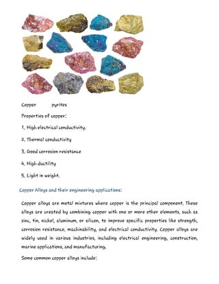 Copper pyrites
Properties of copper:
1. High electrical conductivity.
2. Thermal conductivity
3. Good corrosion resistance
4. High ductility
5. Light in weight.
Copper Alloys and their engineering applications:
Copper alloys are metal mixtures where copper is the principal component. These
alloys are created by combining copper with one or more other elements, such as
zinc, tin, nickel, aluminum, or silicon, to improve specific properties like strength,
corrosion resistance, machinability, and electrical conductivity. Copper alloys are
widely used in various industries, including electrical engineering, construction,
marine applications, and manufacturing.
Some common copper alloys include:
 