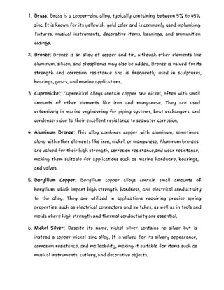 1. Brass: Brass is a copper-zinc alloy, typically containing between 5% to 45%
zinc. It is known for its yellowish-gold color and is commonly used inplumbing
fixtures, musical instruments, decorative items, bearings, and ammunition
casings.
2. Bronze: Bronze is an alloy of copper and tin, although other elements like
aluminum, silicon, and phosphorus may also be added. Bronze is valued forits
strength and corrosion resistance and is frequently used in sculptures,
bearings, gears, and marine applications.
3. Cupronickel: Cupronickel alloys contain copper and nickel, often with small
amounts of other elements like iron and manganese. They are used
extensively in marine engineering for piping systems, heat exchangers, and
condensers due to their excellent resistance to seawater corrosion.
4. Aluminum Bronze: This alloy combines copper with aluminum, sometimes
along with other elements like iron, nickel, or manganese. Aluminum bronzes
are valued for their high strength, corrosion resistance,and wear resistance,
making them suitable for applications such as marine hardware, bearings,
and valves.
5. Beryllium Copper: Beryllium copper alloys contain small amounts of
beryllium, which impart high strength, hardness, and electrical conductivity
to the alloy. They are utilized in applications requiring precise spring
properties, such as electrical connectors and switches, as well as in tools and
molds where high strength and thermal conductivity are essential.
6. Nickel Silver: Despite its name, nickel silver contains no silver but is
instead a copper-nickel-zinc alloy. It is valued for its silvery appearance,
corrosion resistance, and malleability, making it suitable for items such as
musical instruments, cutlery, and decorative objects.
 