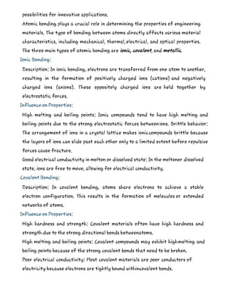 possibilities for innovative applications.
Atomic bonding plays a crucial role in determining the properties of engineering
materials. The type of bonding between atoms directly affects various material
characteristics, including mechanical, thermal,electrical, and optical properties.
The three main types of atomic bonding are ionic, covalent, and metallic.
Ionic Bonding:
Description: In ionic bonding, electrons are transferred from one atom to another,
resulting in the formation of positively charged ions (cations) and negatively
charged ions (anions). These oppositely charged ions are held together by
electrostatic forces.
Influence on Properties:
High melting and boiling points: Ionic compounds tend to have high melting and
boiling points due to the strong electrostatic forces betweenions. Brittle behavior:
The arrangement of ions in a crystal lattice makes ioniccompounds brittle because
the layers of ions can slide past each other only to a limited extent before repulsive
forces cause fracture.
Good electrical conductivity in molten or dissolved state: In the moltenor dissolved
state, ions are free to move, allowing for electrical conductivity.
Covalent Bonding:
Description: In covalent bonding, atoms share electrons to achieve a stable
electron configuration. This results in the formation of molecules or extended
networks of atoms.
Influence on Properties:
High hardness and strength: Covalent materials often have high hardness and
strength due to the strong directional bonds betweenatoms.
High melting and boiling points: Covalent compounds may exhibit highmelting and
boiling points because of the strong covalent bonds that need to be broken.
Poor electrical conductivity: Most covalent materials are poor conductors of
electricity because electrons are tightly bound withincovalent bonds.
 