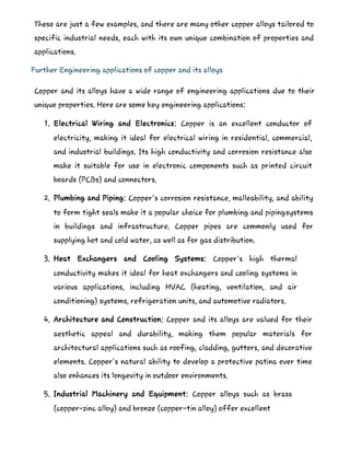 These are just a few examples, and there are many other copper alloys tailored to
specific industrial needs, each with its own unique combination of properties and
applications.
Further Engineering applications of copper and its alloys
Copper and its alloys have a wide range of engineering applications due to their
unique properties. Here are some key engineering applications:
1. Electrical Wiring and Electronics: Copper is an excellent conductor of
electricity, making it ideal for electrical wiring in residential, commercial,
and industrial buildings. Its high conductivity and corrosion resistance also
make it suitable for use in electronic components such as printed circuit
boards (PCBs) and connectors.
2. Plumbing and Piping: Copper's corrosion resistance, malleability, and ability
to form tight seals make it a popular choice for plumbing and pipingsystems
in buildings and infrastructure. Copper pipes are commonly used for
supplying hot and cold water, as well as for gas distribution.
3. Heat Exchangers and Cooling Systems: Copper's high thermal
conductivity makes it ideal for heat exchangers and cooling systems in
various applications, including HVAC (heating, ventilation, and air
conditioning) systems, refrigeration units, and automotive radiators.
4. Architecture and Construction: Copper and its alloys are valued for their
aesthetic appeal and durability, making them popular materials for
architectural applications such as roofing, cladding, gutters, and decorative
elements. Copper's natural ability to develop a protective patina over time
also enhances its longevity in outdoor environments.
5. Industrial Machinery and Equipment: Copper alloys such as brass
(copper-zinc alloy) and bronze (copper-tin alloy) offer excellent
 