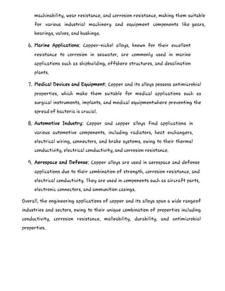 machinability, wear resistance, and corrosion resistance, making them suitable
for various industrial machinery and equipment components like gears,
bearings, valves, and bushings.
6. Marine Applications: Copper-nickel alloys, known for their excellent
resistance to corrosion in seawater, are commonly used in marine
applications such as shipbuilding, offshore structures, and desalination
plants.
7. Medical Devices and Equipment: Copper and its alloys possess antimicrobial
properties, which make them suitable for medical applications such as
surgical instruments, implants, and medical equipmentwhere preventing the
spread of bacteria is crucial.
8. Automotive Industry: Copper and copper alloys find applications in
various automotive components, including radiators, heat exchangers,
electrical wiring, connectors, and brake systems, owing to their thermal
conductivity, electrical conductivity, and corrosion resistance.
9. Aerospace and Defense: Copper alloys are used in aerospace and defense
applications due to their combination of strength, corrosion resistance, and
electrical conductivity. They are used in components such as aircraft parts,
electronic connectors, and ammunition casings.
Overall, the engineering applications of copper and its alloys span a wide rangeof
industries and sectors, owing to their unique combination of properties including
conductivity, corrosion resistance, malleability, durability, and antimicrobial
properties.
 