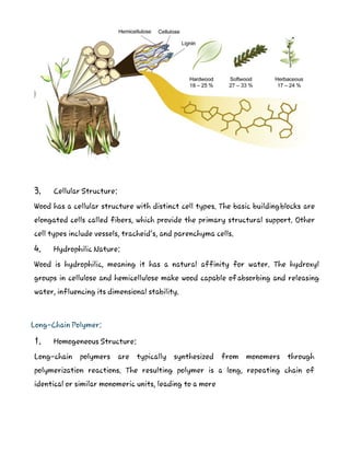 3. Cellular Structure:
Wood has a cellular structure with distinct cell types. The basic buildingblocks are
elongated cells called fibers, which provide the primary structural support. Other
cell types include vessels, tracheid’s, and parenchyma cells.
4. Hydrophilic Nature:
Wood is hydrophilic, meaning it has a natural affinity for water. The hydroxyl
groups in cellulose and hemicellulose make wood capable ofabsorbing and releasing
water, influencing its dimensional stability.
Long-Chain Polymer:
1. Homogeneous Structure:
Long-chain polymers are typically synthesized from monomers through
polymerization reactions. The resulting polymer is a long, repeating chain of
identical or similar monomeric units, leading to a more
 