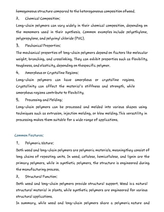 homogeneous structure compared to the heterogeneous composition ofwood.
2. Chemical Composition:
Long-chain polymers can vary widely in their chemical composition, depending on
the monomers used in their synthesis. Common examples include polyethylene,
polypropylene, and polyvinyl chloride (PVC).
3. Mechanical Properties:
The mechanical properties of long-chain polymers depend on factors like molecular
weight, branching, and crosslinking. They can exhibit properties such as flexibility,
toughness, and elasticity, depending on thespecific polymer.
4. Amorphous or Crystalline Regions:
Long-chain polymers can have amorphous or crystalline regions.
Crystallinity can affect the material's stiffness and strength, while
amorphous regions contribute to flexibility.
5. Processing and Molding:
Long-chain polymers can be processed and molded into various shapes using
techniques such as extrusion, injection molding, or blow molding.This versatility in
processing makes them suitable for a wide range of applications.
Common Features:
1. Polymeric Nature:
Both wood and long-chain polymers are polymeric materials, meaningthey consist of
long chains of repeating units. In wood, cellulose, hemicellulose, and lignin are the
primary polymers, while in synthetic polymers, the structure is engineered during
the manufacturing process.
2. Structural Function:
Both wood and long-chain polymers provide structural support. Wood is a natural
structural material in plants, while synthetic polymers are engineered for various
structural applications.
In summary, while wood and long-chain polymers share a polymeric nature and
 