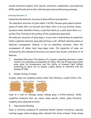 provide structural support, their specific structures, compositions, and properties
differ significantly due to their distinctorigins and manufacturing processes.
Learning Outcome 1.6
Explain how the molecular structure of glass affects its properties:
The amorphous structure of glass makes it brittle. Because glass doesn'tcontain
planes of atoms that can slip past each other, there is no way torelieve stress.
Excessive stress therefore forms a crack that starts at a point where there is a
surface flaw. Particles on the surface of the crackbecome separated.
The molecular structure of glass plays a crucial role in determining its properties.
Unlike crystalline materials, glass does not have a well- defined repeating atomic or
molecular arrangement. Instead, it has an amorphous structure, where the
arrangement of atoms lacks long-range order. The properties of glass are
influenced by this disordered structure,and several key factors contribute to its
behavior:
1. Amorphous Structure: The absence of a regular, repeating structure in glass
results in an amorphous arrangement of atoms. This lack of long-range order
gives glass its transparency and the ability to transmit light without
scattering, as there are no regular crystal planes to interfere with the
passage of light.
2. Random Packing of Atoms:
In glass, atoms are randomly packed rather than forming a crystal lattice. This
leads to a lack of cleavage planes, making glass a brittle material. Unlike
crystalline materials that can cleave along specific planes, glass fractures
randomly when subjected to stress.
3. High Covalent Bonding:
Glass is primarily composed of covalently bonded network structures, typically
involving oxygen atoms bridging other elements like silicon or boron. These strong
 