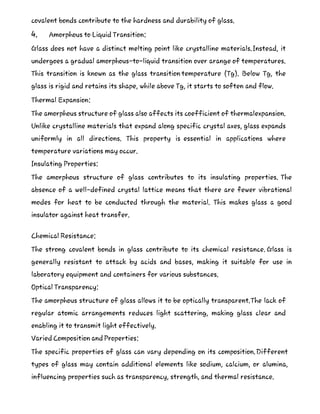 covalent bonds contribute to the hardness and durability of glass.
4. Amorphous to Liquid Transition:
Glass does not have a distinct melting point like crystalline materials.Instead, it
undergoes a gradual amorphous-to-liquid transition over arange of temperatures.
This transition is known as the glass transition temperature (Tg). Below Tg, the
glass is rigid and retains its shape, while above Tg, it starts to soften and flow.
Thermal Expansion:
The amorphous structure of glass also affects its coefficient of thermalexpansion.
Unlike crystalline materials that expand along specific crystal axes, glass expands
uniformly in all directions. This property is essential in applications where
temperature variations may occur.
Insulating Properties:
The amorphous structure of glass contributes to its insulating properties. The
absence of a well-defined crystal lattice means that there are fewer vibrational
modes for heat to be conducted through the material. This makes glass a good
insulator against heat transfer.
Chemical Resistance:
The strong covalent bonds in glass contribute to its chemical resistance. Glass is
generally resistant to attack by acids and bases, making it suitable for use in
laboratory equipment and containers for various substances.
Optical Transparency:
The amorphous structure of glass allows it to be optically transparent.The lack of
regular atomic arrangements reduces light scattering, making glass clear and
enabling it to transmit light effectively.
Varied Composition and Properties:
The specific properties of glass can vary depending on its composition.Different
types of glass may contain additional elements like sodium, calcium, or alumina,
influencing properties such as transparency, strength, and thermal resistance.
 
