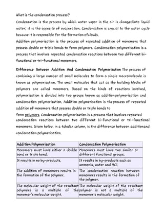 What is the condensation process?
Condensation is the process by which water vapor in the air is changed into liquid
water; it is the opposite of evaporation. Condensation is crucial to the water cycle
because it is responsible for the formation ofclouds.
Addition polymerisation is the process of repeated addition of monomers that
possess double or triple bonds to form polymers. Condensation polymerisation is a
process that involves repeated condensation reactions between two different bi-
functional or tri-functional monomers.
Difference Between Addition And Condensation Polymerization The process of
combining a large number of small molecules to form a single macromolecule is
known as polymerisation. The small molecules that act as the building blocks of
polymers are called monomers. Based on the kinds of reactions involved,
polymerisation is divided into two groups known as addition polymerisation and
condensation polymerisation. Addition polymerisation is theprocess of repeated
addition of monomers that possess double or triple bonds to
form polymers. Condensation polymerisation is a process that involves repeated
condensation reactions between two different bi-functional or tri-functional
monomers. Given below, in a tabular column, is the difference between additionand
condensation polymerisation.
Addition Polymerisation Condensation Polymerisation
Monomers must have either a double
bond or triple bond.
Monomers must have two similar or
different functional groups.
It results in no by-products. It results in by-products such as
ammonia, water and HCl.
The addition of monomers results in
the formation of the polymer.
The condensation reaction between
monomers results in the formation of
the polymer.
The molecular weight of the resultant
polymers is a multiple of the
monomer’s molecular weight.
The molecular weight of the resultant
polymer is not a multiple of the
monomer’s molecular weight.
 