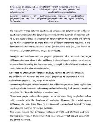 Lewis acids or bases, radical initiators
are catalysts, in addition,
polymerisation
Different molecules are used as
catalysts in the process of
condensation polymerisation.
Common examples of addition
polymerisation are PVC, polyethene,
Teflon etc.
Common examples of condensation
polymerisation are nylon, bakelite,
silicon, etc.
The main difference between addition and condensation polymerisation is that in
addition polymerisation the polymers are formed by the addition of monomer with
no by-products whereas in condensation polymerization, the polymers are formed
due to the condensation of more than one different monomers resulting in the
formation of small molecules such as HCl (Hydrochloric acid (HCl, also known as
muriatic acid), water, ammonia, etc., as by-products.
Strength and stiffness are two physical properties of a material. One major
difference between them is that stiffness is the ability of an objectto withstand
stress without breaking. On the other hand, strength is the ability of an object to
resist deformation when stress is applied.
Stiffness vs. Strength: Differences and Key Factors to Note The strength
and stiffness of material are two crucial properties to understand in the
evaluation of products. They play a major role in
determining the application of materials for different purposes. Some applications
require products that need to be strong and resist bending.Such products must also
be able to distribute the load over a required area.
Oftentimes, people confuse these properties as the same. Many peoplealso confuse
both concepts with the hardness of materials. However, there exist several
differences between them. Therefore, it is crucial tounderstand these differences
while choosing material for various purposes.
This lesson explains the difference between strength and stiffness and their
technical properties. It also provides tips on creating perfect designs using stiff
and strong materials.
 