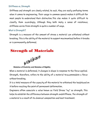 Stiffness vs. Strength
Stiffness and strength are closely related. As such, they are easily confusing terms
when it comes to engineering. Their usage in common speech makes it difficult for
most people to understand their distinction.This also makes it quite difficult to
classify them accordingly. Although they both imply a sense of resistance,
stiffness varies from strength in quite a number of ways.
What is Strength?
Strength is a measure of the amount of stress a material can withstand without
breaking. This is the ability of the material to support maximumload before it breaks
or is permanently deformed.
When a material is deformed, it changes in shape in response to the force applied.
Strength, therefore, refers to the ability of a material toaccommodate a force
without breaking.
It is a total measure of the capacity of the material to withstand the loadplaced on
it before reaching the point of permanent deformation.
Engineers often associate a value known as Yield Stress “σy” as strength. This
helps to establish the difference between strength andstiffness. The strength of
a material is a result of its chemical composition and heat treatment.
 