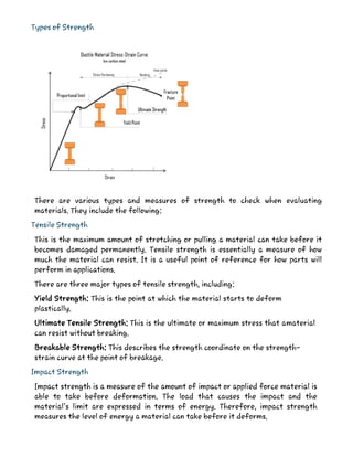 Types of Strength
There are various types and measures of strength to check when evaluating
materials. They include the following:
Tensile Strength
This is the maximum amount of stretching or pulling a material can take before it
becomes damaged permanently. Tensile strength is essentially a measure of how
much the material can resist. It is a useful point of reference for how parts will
perform in applications.
There are three major types of tensile strength, including:
Yield Strength: This is the point at which the material starts to deform
plastically.
Ultimate Tensile Strength: This is the ultimate or maximum stress that amaterial
can resist without breaking.
Breakable Strength: This describes the strength coordinate on the strength-
strain curve at the point of breakage.
Impact Strength
Impact strength is a measure of the amount of impact or applied force material is
able to take before deformation. The load that causes the impact and the
material’s limit are expressed in terms of energy. Therefore, impact strength
measures the level of energy a material can take before it deforms.
 