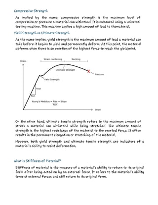 Compressive Strength
As implied by the name, compressive strength is the maximum level of
compression or pressure a material can withstand. It is measured using a universal
testing machine. This machine applies a high amount of load to thematerial.
Yield Strength vs Ultimate Strength
As the name implies, yield strength is the maximum amount of load a material can
take before it begins to yield and permanently deform. At this point, the material
deforms when there is an exertion of the highest force to reach the yieldpoint.
On the other hand, ultimate tensile strength refers to the maximum amount of
stress a material can withstand while being stretched. The ultimate tensile
strength is the highest resistance of the material to the exerted force. It often
results in the permanent elongation or stretching of the material.
However, both yield strength and ultimate tensile strength are indicators of a
material’s ability to resist deformation.
What is Stiffness of Material?
Stiffness of material is the measure of a material’s ability to return to its original
form after being acted on by an external force. It refers to the material’s ability
toresist external forces and still return to its original form.
 