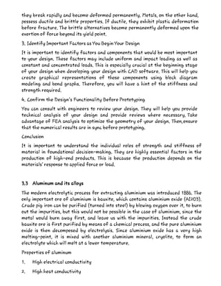 they break rapidly and become deformed permanently. Metals, on the other hand,
possess ductile and brittle properties. If ductile, they exhibit plastic deformation
before fracture. The brittle alternatives become permanently deformed upon the
exertion of force beyond its yield point.
3. Identify Important Factors as You Begin Your Design
It is important to identify factors and components that would be most important
to your design. These factors may include uniform and impact loading as well as
constant and concentrated loads. This is especially crucial at the beginning stage
of your design when developing your design with CAD software. This will help you
create graphical representations of those components using block diagram
modeling and bond graphs. Therefore, you will have a hint of the stiffness and
strength required.
4. Confirm the Design’s Functionality Before Prototyping
You can consult with engineers to review your design. They will help you provide
technical analysis of your design and provide reviews where necessary. Take
advantage of FEA analysis to optimize the geometry of your design. Then,ensure
that the numerical results are in sync before prototyping.
Conclusion
It is important to understand the individual roles of strength and stiffness of
material in foundational decision-making. They are highly essential factors in the
production of high-end products. This is because the production depends on the
materials’ response to applied force or load.
3.3 Aluminum and its alloys
The modern electrolytic process for extracting aluminium was introduced 1886. The
only important ore of aluminium is bauxite, which contains aluminium oxide (AI2O3).
Crude pig iron can be purified (turned into steel) by blowing oxygen over it, to burn
out the impurities, but this would not be possible in the case of aluminium, since the
metal would burn away first, and leave us with the impurities. Instead the crude
bauxite ore is first purified by means of a chemical process, and the pure aluminium
oxide is then decomposed by electrolysis. Since aluminium oxide has a very high
melting-point, it is mixed with another aluminium mineral, cryolite, to form an
electrolyte which will melt at a lower temperature.
Properties of aluminum
1. High electrical conductivity
2. High heat conductivity
 