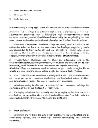 3. Good resistance to corrosion
4. Highly ductile
5. Light in weight
Evaluate the engineering applications of aluminum and its alloys in different forms
Aluminium and its alloys find extensive applications in engineering due to their
advantageous properties such as lightweight, high strength-to-weight ratio,
corrosion resistance, electrical and thermal conductivity, and recyclability. Here are
some common engineering applications of aluminium and its alloys in various forms:
1. Structural Components: Aluminium alloys are widely used in aerospace and
automotive industries for structural components like fuselages, wings, body panels,
and chassis due to their lightweight and high strength-to- weight ratio. In civil
engineering, aluminium alloys are utilized in structures such as bridges, roofs, and
facades, where lightweight materials can reduce overall structural loads.
2. Transportation: Aluminium and its alloys are extensively used in the
transportation sector, including automobiles, trains, ships, and aircraft, due to their
low density, which helps reduce fuel consumption and improve efficiency.
Aluminium alloys are commonly used in automotive parts such as engine blocks,
wheels, and body panels to reduce vehicle weight and improve fuel efficiency.
3. Electrical Conductors: Aluminium is widely used in electrical transmission lines
and conductors due to its excellent conductivity and lightweight nature. It offers
cost advantages over copper for long-distance power transmission.
• Aluminium wiring is also used in residential and commercial buildings for
electrical distribution due to its cost-effectiveness.
4. Packaging: Aluminium is extensively used in packaging applications due to its
excellent barrier properties, which protect food and beverages from light, moisture,
and oxygen. Common forms include foil, cans, and containers.
5. Heat Exchangers:
• Aluminium and its alloys are used in heat exchangers, such as radiators and air
conditioning systems, due to their high thermal conductivity and corrosion
resistance.
 