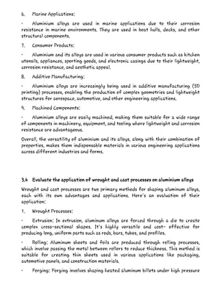 6. Marine Applications:
• Aluminium alloys are used in marine applications due to their corrosion
resistance in marine environments. They are used in boat hulls, decks, and other
structural components.
7. Consumer Products:
• Aluminium and its alloys are used in various consumer products such as kitchen
utensils, appliances, sporting goods, and electronic casings due to their lightweight,
corrosion resistance, and aesthetic appeal.
8. Additive Manufacturing:
• Aluminium alloys are increasingly being used in additive manufacturing (3D
printing) processes, enabling the production of complex geometries and lightweight
structures for aerospace, automotive, and other engineering applications.
9. Machined Components:
• Aluminium alloys are easily machined, making them suitable for a wide range
of components in machinery, equipment, and tooling where lightweight and corrosion
resistance are advantageous.
Overall, the versatility of aluminium and its alloys, along with their combination of
properties, makes them indispensable materials in various engineering applications
across different industries and forms.
3.4 Evaluate the application of wrought and cast processes on aluminium alloys
Wrought and cast processes are two primary methods for shaping aluminum alloys,
each with its own advantages and applications. Here's an evaluation of their
application:
1. Wrought Processes:
• Extrusion: In extrusion, aluminum alloys are forced through a die to create
complex cross-sectional shapes. It's highly versatile and cost- effective for
producing long, uniform parts such as rods, bars, tubes, and profiles.
• Rolling: Aluminum sheets and foils are produced through rolling processes,
which involve passing the metal between rollers to reduce thickness. This method is
suitable for creating thin sheets used in various applications like packaging,
automotive panels, and construction materials.
• Forging: Forging involves shaping heated aluminum billets under high pressure
 