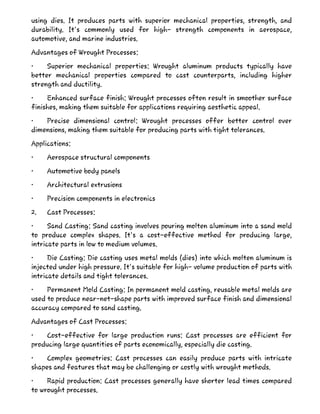 using dies. It produces parts with superior mechanical properties, strength, and
durability. It's commonly used for high- strength components in aerospace,
automotive, and marine industries.
Advantages of Wrought Processes:
• Superior mechanical properties: Wrought aluminum products typically have
better mechanical properties compared to cast counterparts, including higher
strength and ductility.
• Enhanced surface finish: Wrought processes often result in smoother surface
finishes, making them suitable for applications requiring aesthetic appeal.
• Precise dimensional control: Wrought processes offer better control over
dimensions, making them suitable for producing parts with tight tolerances.
Applications:
• Aerospace structural components
• Automotive body panels
• Architectural extrusions
• Precision components in electronics
2. Cast Processes:
• Sand Casting: Sand casting involves pouring molten aluminum into a sand mold
to produce complex shapes. It's a cost-effective method for producing large,
intricate parts in low to medium volumes.
• Die Casting: Die casting uses metal molds (dies) into which molten aluminum is
injected under high pressure. It's suitable for high- volume production of parts with
intricate details and tight tolerances.
• Permanent Mold Casting: In permanent mold casting, reusable metal molds are
used to produce near-net-shape parts with improved surface finish and dimensional
accuracy compared to sand casting.
Advantages of Cast Processes:
• Cost-effective for large production runs: Cast processes are efficient for
producing large quantities of parts economically, especially die casting.
• Complex geometries: Cast processes can easily produce parts with intricate
shapes and features that may be challenging or costly with wrought methods.
• Rapid production: Cast processes generally have shorter lead times compared
to wrought processes.
 