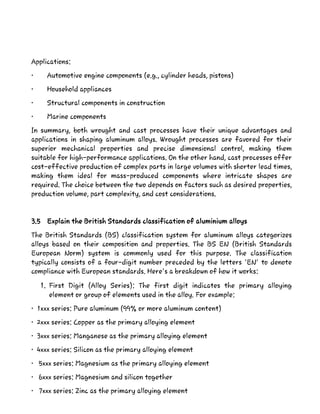 Applications:
• Automotive engine components (e.g., cylinder heads, pistons)
• Household appliances
• Structural components in construction
• Marine components
In summary, both wrought and cast processes have their unique advantages and
applications in shaping aluminum alloys. Wrought processes are favored for their
superior mechanical properties and precise dimensional control, making them
suitable for high-performance applications. On the other hand, cast processes offer
cost-effective production of complex parts in large volumes with shorter lead times,
making them ideal for mass-produced components where intricate shapes are
required. The choice between the two depends on factors such as desired properties,
production volume, part complexity, and cost considerations.
3.5 Explain the British Standards classification of aluminium alloys
The British Standards (BS) classification system for aluminum alloys categorizes
alloys based on their composition and properties. The BS EN (British Standards
European Norm) system is commonly used for this purpose. The classification
typically consists of a four-digit number preceded by the letters 'EN' to denote
compliance with European standards. Here's a breakdown of how it works:
1. First Digit (Alloy Series): The first digit indicates the primary alloying
element or group of elements used in the alloy. For example:
• 1xxx series: Pure aluminum (99% or more aluminum content)
• 2xxx series: Copper as the primary alloying element
• 3xxx series: Manganese as the primary alloying element
• 4xxx series: Silicon as the primary alloying element
• 5xxx series: Magnesium as the primary alloying element
• 6xxx series: Magnesium and silicon together
• 7xxx series: Zinc as the primary alloying element
 