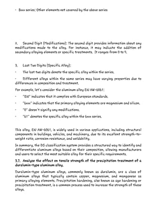 • 8xxx series: Other elements not covered by the above series
2. Second Digit (Modifications): The second digit provides information about any
modifications made to the alloy. For instance, it may indicate the addition of
secondary alloying elements or specific treatments. It ranges from 0 to 9.
3. Last Two Digits (Specific Alloy):
• The last two digits denote the specific alloy within the series.
• Different alloys within the same series may have varying properties due to
differences in composition and treatment.
For example, let's consider the aluminum alloy EN AW-6061:
• "EN" indicates that it complies with European standards.
• "6xxx" indicates that the primary alloying elements are magnesium and silicon.
• "0" doesn't signify any modifications.
• "61" denotes the specific alloy within the 6xxx series.
This alloy, EN AW-6061, is widely used in various applications, including structural
components in buildings, vehicles, and machinery, due to its excellent strength-to-
weight ratio, corrosion resistance, and weldability.
In summary, the BS classification system provides a structured way to identify and
differentiate aluminum alloys based on their composition, allowing manufacturers
and users to select the most suitable alloy for their specific requirements.
3.7. Analyze the effect on tensile strength of the precipitation treatment of a
duralumin-type aluminum alloy.
Duralumin-type aluminum alloys, commonly known as duralumin, are a class of
aluminum alloys that typically contain copper, magnesium, and manganese as
primary alloying elements. Precipitation hardening, also known as age hardening or
precipitation treatment, is a common process used to increase the strength of these
alloys.
 