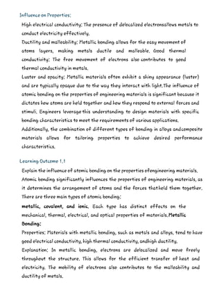 Influence on Properties:
High electrical conductivity: The presence of delocalized electronsallows metals to
conduct electricity effectively.
Ductility and malleability: Metallic bonding allows for the easy movement of
atoms layers, making metals ductile and malleable. Good thermal
conductivity: The free movement of electrons also contributes to good
thermal conductivity in metals.
Luster and opacity: Metallic materials often exhibit a shiny appearance (luster)
and are typically opaque due to the way they interact with light.The influence of
atomic bonding on the properties of engineering materials is significant because it
dictates how atoms are held together and how they respond to external forces and
stimuli. Engineers leverage this understanding to design materials with specific
bonding characteristics to meet the requirements of various applications.
Additionally, the combination of different types of bonding in alloys andcomposite
materials allows for tailoring properties to achieve desired performance
characteristics.
Learning Outcome 1.1
Explain the influence of atomic bonding on the properties ofengineering materials.
Atomic bonding significantly influences the properties of engineering materials, as
it determines the arrangement of atoms and the forces thathold them together.
There are three main types of atomic bonding:
metallic, covalent, and ionic. Each type has distinct effects on the
mechanical, thermal, electrical, and optical properties of materials.Metallic
Bonding:
Properties: Materials with metallic bonding, such as metals and alloys, tend to have
good electrical conductivity, high thermal conductivity, andhigh ductility.
Explanation: In metallic bonding, electrons are delocalized and move freely
throughout the structure. This allows for the efficient transfer of heat and
electricity. The mobility of electrons also contributes to the malleability and
ductility of metals.
 