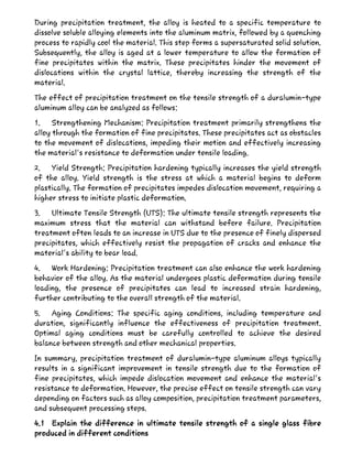 During precipitation treatment, the alloy is heated to a specific temperature to
dissolve soluble alloying elements into the aluminum matrix, followed by a quenching
process to rapidly cool the material. This step forms a supersaturated solid solution.
Subsequently, the alloy is aged at a lower temperature to allow the formation of
fine precipitates within the matrix. These precipitates hinder the movement of
dislocations within the crystal lattice, thereby increasing the strength of the
material.
The effect of precipitation treatment on the tensile strength of a duralumin-type
aluminum alloy can be analyzed as follows:
1. Strengthening Mechanism: Precipitation treatment primarily strengthens the
alloy through the formation of fine precipitates. These precipitates act as obstacles
to the movement of dislocations, impeding their motion and effectively increasing
the material's resistance to deformation under tensile loading.
2. Yield Strength: Precipitation hardening typically increases the yield strength
of the alloy. Yield strength is the stress at which a material begins to deform
plastically. The formation of precipitates impedes dislocation movement, requiring a
higher stress to initiate plastic deformation.
3. Ultimate Tensile Strength (UTS): The ultimate tensile strength represents the
maximum stress that the material can withstand before failure. Precipitation
treatment often leads to an increase in UTS due to the presence of finely dispersed
precipitates, which effectively resist the propagation of cracks and enhance the
material's ability to bear load.
4. Work Hardening: Precipitation treatment can also enhance the work hardening
behavior of the alloy. As the material undergoes plastic deformation during tensile
loading, the presence of precipitates can lead to increased strain hardening,
further contributing to the overall strength of the material.
5. Aging Conditions: The specific aging conditions, including temperature and
duration, significantly influence the effectiveness of precipitation treatment.
Optimal aging conditions must be carefully controlled to achieve the desired
balance between strength and other mechanical properties.
In summary, precipitation treatment of duralumin-type aluminum alloys typically
results in a significant improvement in tensile strength due to the formation of
fine precipitates, which impede dislocation movement and enhance the material's
resistance to deformation. However, the precise effect on tensile strength can vary
depending on factors such as alloy composition, precipitation treatment parameters,
and subsequent processing steps.
4.1 Explain the difference in ultimate tensile strength of a single glass fibre
produced in different conditions
 