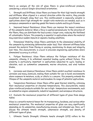 Here's an analysis of the role of glass fibers in glass-reinforced products,
considering a uniaxial (single-directional) orientation:
1. Strength and Stiffness: Glass fibers are known for their high tensile strength
and stiffness. When aligned in a uniaxial direction within the matrix, they provide
exceptional strength along that axis. This reinforcement is especially valuable in
applications where high strength-to- weight ratio materials are needed, such as in
aerospace components or sporting goods like tennis rackets and bicycle frames.
2. Improved Impact Resistance: Glass fibers can improve the impact resistance
of the composite material. When a force is applied perpendicular to the direction of
the fibers, they can distribute the load across a larger area, reducing the likelihood
of catastrophic failure. This property is essential in applications where the material
may experience sudden impacts or dynamic loading conditions.
3. Dimensional Stability: Glass fibers contribute to the dimensional stability of
the composite by minimizing deformation under load. Their inherent stiffness helps
prevent the material from flexing or warping, maintaining its shape and integrity
over time. This characteristic is crucial in precision engineering applications where
dimensional accuracy is critical.
4. Fatigue Resistance: Glass fibers enhance the fatigue resistance of the
composite, allowing it to withstand repeated loading cycles without failure. This
property is particularly important in applications subjected to cyclic loading or
vibration, such as automotive components, marine structures, and wind turbine
blades.
5. Corrosion and Chemical Resistance: Glass fibers exhibit excellent resistance to
corrosion and many chemicals, making them suitable for use in harsh environments
where exposure to moisture, acids, or alkalis is a concern. This property extends the
lifespan of the composite material and broadens its range of potential applications.
6. Temperature Resistance: Glass fibers offer good thermal stability, retaining
their mechanical properties at elevated temperatures. This characteristic makes
glass-reinforced products suitable for use in high- temperature environments, such
as automotive engine components, industrial equipment, and aerospace structures.
4.3 Evaluate the mechanical properties of different types of glass from design
tables
Glass is a versatile material known for its transparency, hardness, and various other
mechanical properties. The mechanical properties of glass can vary significantly
depending on its composition, manufacturing process, and intended use. Here, we'll
discuss the ultimate tensile strength, compressive strength, and density of
different types of glass.
1. Ultimate Tensile Strength: Ultimate tensile strength (UTS) refers to the
 