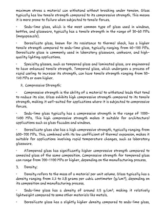 maximum stress a material can withstand without breaking under tension. Glass
typically has low tensile strength compared to its compressive strength. This means
it is more prone to failure when subjected to tensile forces.
• Soda-lime glass, which is the most common type of glass used in windows,
bottles, and glassware, typically has a tensile strength in the range of 30-60 MPa
(megapascals).
• Borosilicate glass, known for its resistance to thermal shock, has a higher
tensile strength compared to soda-lime glass, typically ranging from 40-100 MPa.
Borosilicate glass is commonly used in laboratory glassware, cookware, and high-
quality lighting applications.
• Specialty glasses, such as tempered glass and laminated glass, are engineered
to have enhanced tensile strength. Tempered glass, which undergoes a process of
rapid cooling to increase its strength, can have tensile strength ranging from 50-
120 MPa or even higher.
2. Compressive Strength:
• Compressive strength is the ability of a material to withstand loads that tend
to reduce its size. Glass exhibits high compressive strength compared to its tensile
strength, making it well-suited for applications where it is subjected to compressive
forces.
• Soda-lime glass typically has a compressive strength in the range of 1000-
1200 MPa. This high compressive strength makes it suitable for architectural
applications such as glass facades and windows.
• Borosilicate glass also has a high compressive strength, typically ranging from
600-700 MPa. This, combined with its low coefficient of thermal expansion, makes it
suitable for applications involving rapid temperature changes, such as laboratory
glassware.
• ATempered glass has significantly higher compressive strength compared to
annealed glass of the same composition. Compressive strength for tempered glass
can range from 700-1100 MPa or higher, depending on the manufacturing process.
3. Density:
• Density refers to the mass of a material per unit volume. Glass typically has a
density ranging from 2.2 to 2.8 grams per cubic centimeter (g/cm³), depending on
its composition and manufacturing process.
• Soda-lime glass has a density of around 2.5 g/cm³, making it relatively
lightweight compared to some other materials like metals.
• Borosilicate glass has a slightly higher density compared to soda-lime glass,
 