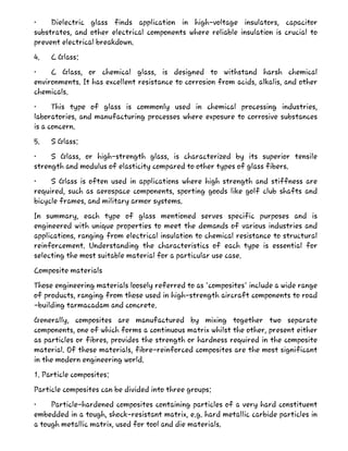 • Dielectric glass finds application in high-voltage insulators, capacitor
substrates, and other electrical components where reliable insulation is crucial to
prevent electrical breakdown.
4. C Glass:
• C Glass, or chemical glass, is designed to withstand harsh chemical
environments. It has excellent resistance to corrosion from acids, alkalis, and other
chemicals.
• This type of glass is commonly used in chemical processing industries,
laboratories, and manufacturing processes where exposure to corrosive substances
is a concern.
5. S Glass:
• S Glass, or high-strength glass, is characterized by its superior tensile
strength and modulus of elasticity compared to other types of glass fibers.
• S Glass is often used in applications where high strength and stiffness are
required, such as aerospace components, sporting goods like golf club shafts and
bicycle frames, and military armor systems.
In summary, each type of glass mentioned serves specific purposes and is
engineered with unique properties to meet the demands of various industries and
applications, ranging from electrical insulation to chemical resistance to structural
reinforcement. Understanding the characteristics of each type is essential for
selecting the most suitable material for a particular use case.
Composite materials
Those engineering materials loosely referred to as 'composites' include a wide range
of products, ranging from those used in high-strength aircraft components to road
-building tarmacadam and concrete.
Generally, composites are manufactured by mixing together two separate
components, one of which forms a continuous matrix whilst the other, present either
as particles or fibres, provides the strength or hardness required in the composite
material. Of these materials, fibre-reinforced composites are the most significant
in the modern engineering world.
1. Particle composites:
Particle composites can be divided into three groups:
• Particle-hardened composites containing particles of a very hard constituent
embedded in a tough, shock-resistant matrix, e.g. hard metallic carbide particles in
a tough metallic matrix, used for tool and die materials.
 