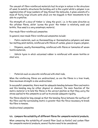 The concept of fibre-reinforced materials had its origin in nature in the structure
of wood. In metallic structures the building unit is the crystal whilst a polymer is an
agglomeration of large numbers of long thread-like molecules. A glass consists of a
mass of fairly large silicate units which are too sluggish in their movements to be
able to crystallise.
The strength of a piece of timber is 'along the grain', i.e. in the same direction as
the cellulose fibres, whilst 'across the grain' the timber is relatively weak and
brittle. Thus wood is a very anisotropic material.
Man-made fibre-reinforced composites
In general, man-made fibre-reinforced composites include:
• Matrix materials, such as thermosetting or thermoplastics polymers and some
low-melting point metals, reinforced with fibres of carbon, glass or organic polymer.
• Polymers, usually thermosetting, reinforced with fibres or laminates of woven
textile materials.
• Vehicle tyres in which vulcanised rubber is reinforced with woven textiles or
steel wire.
• Materials such as concrete reinforced with steel rods.
When the reinforcing fibres are unidirectional, as are the fibres in a tree trunk,
then maximum strength is also unidirectional.
In successful composites, there must be adequate bonding between fibre and matrix
and this bonding may be either physical or chemical. The main function of the
matrix material is to hold the fibres in the correct position so that they carry the
stress applied to the composite as well as to provide adequate rigidity.
The fibres should be long enough so that the bonding force between the surface of
the fibre and the surrounding matrix is greater than the force necessary to break
the fibre in tension.
Unidirectional composites
4.4. Compare the suitability of different fibres for composite material products.
When comparing the suitability of aramid fiber (such as Kevlar) and carbon fiber
for composite material products, several factors need to be considered:
 