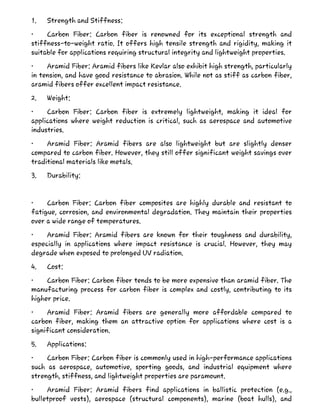 1. Strength and Stiffness:
• Carbon Fiber: Carbon fiber is renowned for its exceptional strength and
stiffness-to-weight ratio. It offers high tensile strength and rigidity, making it
suitable for applications requiring structural integrity and lightweight properties.
• Aramid Fiber: Aramid fibers like Kevlar also exhibit high strength, particularly
in tension, and have good resistance to abrasion. While not as stiff as carbon fiber,
aramid fibers offer excellent impact resistance.
2. Weight:
• Carbon Fiber: Carbon fiber is extremely lightweight, making it ideal for
applications where weight reduction is critical, such as aerospace and automotive
industries.
• Aramid Fiber: Aramid fibers are also lightweight but are slightly denser
compared to carbon fiber. However, they still offer significant weight savings over
traditional materials like metals.
3. Durability:
• Carbon Fiber: Carbon fiber composites are highly durable and resistant to
fatigue, corrosion, and environmental degradation. They maintain their properties
over a wide range of temperatures.
• Aramid Fiber: Aramid fibers are known for their toughness and durability,
especially in applications where impact resistance is crucial. However, they may
degrade when exposed to prolonged UV radiation.
4. Cost:
• Carbon Fiber: Carbon fiber tends to be more expensive than aramid fiber. The
manufacturing process for carbon fiber is complex and costly, contributing to its
higher price.
• Aramid Fiber: Aramid fibers are generally more affordable compared to
carbon fiber, making them an attractive option for applications where cost is a
significant consideration.
5. Applications:
• Carbon Fiber: Carbon fiber is commonly used in high-performance applications
such as aerospace, automotive, sporting goods, and industrial equipment where
strength, stiffness, and lightweight properties are paramount.
• Aramid Fiber: Aramid fibers find applications in ballistic protection (e.g.,
bulletproof vests), aerospace (structural components), marine (boat hulls), and
 