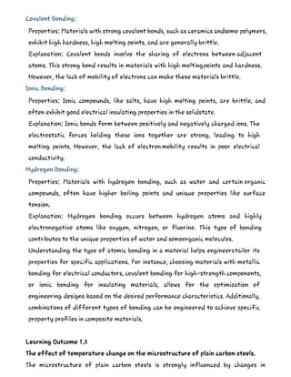 Covalent Bonding:
Properties: Materials with strong covalent bonds, such as ceramics andsome polymers,
exhibit high hardness, high melting points, and are generally brittle.
Explanation: Covalent bonds involve the sharing of electrons between adjacent
atoms. This strong bond results in materials with high meltingpoints and hardness.
However, the lack of mobility of electrons can make these materials brittle.
Ionic Bonding:
Properties: Ionic compounds, like salts, have high melting points, are brittle, and
often exhibit good electrical insulating properties in the solidstate.
Explanation: Ionic bonds form between positively and negatively charged ions. The
electrostatic forces holding these ions together are strong, leading to high
melting points. However, the lack of electron mobility results in poor electrical
conductivity.
Hydrogen Bonding:
Properties: Materials with hydrogen bonding, such as water and certain organic
compounds, often have higher boiling points and unique properties like surface
tension.
Explanation: Hydrogen bonding occurs between hydrogen atoms and highly
electronegative atoms like oxygen, nitrogen, or fluorine. This type of bonding
contributes to the unique properties of water and someorganic molecules.
Understanding the type of atomic bonding in a material helps engineerstailor its
properties for specific applications. For instance, choosing materials with metallic
bonding for electrical conductors, covalent bonding for high-strength components,
or ionic bonding for insulating materials, allows for the optimization of
engineering designs based on the desired performance characteristics. Additionally,
combinations of different types of bonding can be engineered to achieve specific
property profiles in composite materials.
Learning Outcome 1.2
The effect of temperature change on the microstructure of plain carbon steels.
The microstructure of plain carbon steels is strongly influenced by changes in
 
