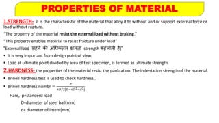 PROPERTIES OF MATERIAL
1.STRENGTH- it is the characteristic of the material that alloy it to without and or support external force or
load without rupture.
“The property of the material resist the external load without braking.”
“This property enables material to resist fracture under load”
“External load सहने की अधिकतम क्षमता strength कहलाती है|”
 It is very important from design point of view.
 Load at ultimate point divided by area of test specimen, is termed as ultimate strength.
2.HARDNESS- the properties of the material resist the pankration. The indentation strength of the material.
 Brinell hardness test is used to check hardness .
 Brinell hardness numbr =
𝑃
𝜋𝐷/2[𝐷− 𝐷2−𝑑2]
Hare, p=standerd load
D=diameter of steel ball(mm)
d= diameter of intent(mm)
 