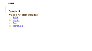 Question 4
Which is not state of matter:
a) Solid
b) Liquid
c) Gas
d) Semi Solid
QUIZ
 