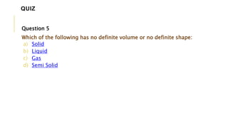 Question 5
Which of the following has no definite volume or no definite shape:
a) Solid
b) Liquid
c) Gas
d) Semi Solid
QUIZ
 