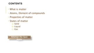 • What is matter
• Atoms, Element of compounds
• Properties of matter
• States of matter
a) Solid
b) Liquid
c) Gas
CONTENTS
Attempt the Quiz
Again
 